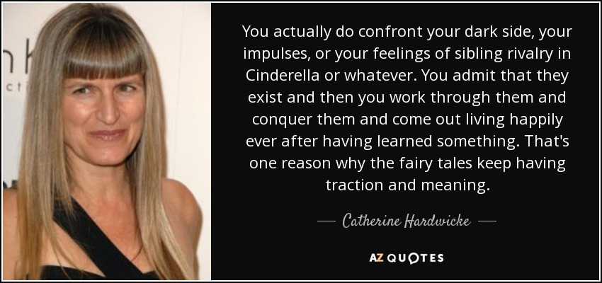 You actually do confront your dark side, your impulses, or your feelings of sibling rivalry in Cinderella or whatever. You admit that they exist and then you work through them and conquer them and come out living happily ever after having learned something. That's one reason why the fairy tales keep having traction and meaning. - Catherine Hardwicke