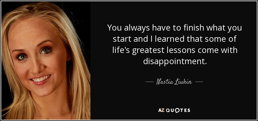 You always have to finish what you start and I learned that some of life's greatest lessons come with disappointment. - Nastia Liukin