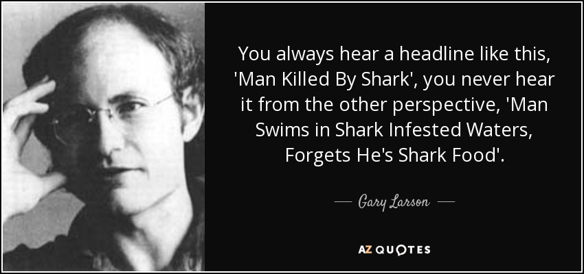 You always hear a headline like this, 'Man Killed By Shark', you never hear it from the other perspective, 'Man Swims in Shark Infested Waters, Forgets He's Shark Food'. - Gary Larson