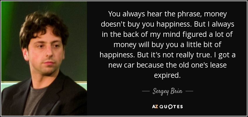 You always hear the phrase, money doesn't buy you happiness. But I always in the back of my mind figured a lot of money will buy you a little bit of happiness. But it's not really true. I got a new car because the old one's lease expired. - Sergey Brin
