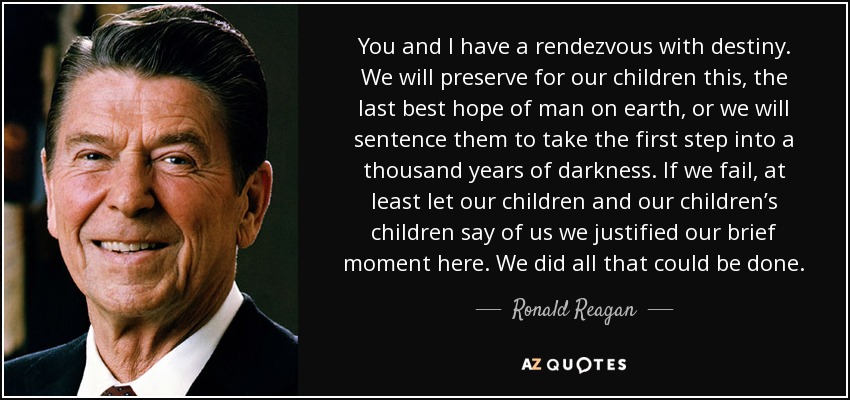 You and I have a rendezvous with destiny. We will preserve for our children this, the last best hope of man on earth, or we will sentence them to take the first step into a thousand years of darkness. If we fail, at least let our children and our children’s children say of us we justified our brief moment here. We did all that could be done. - Ronald Reagan