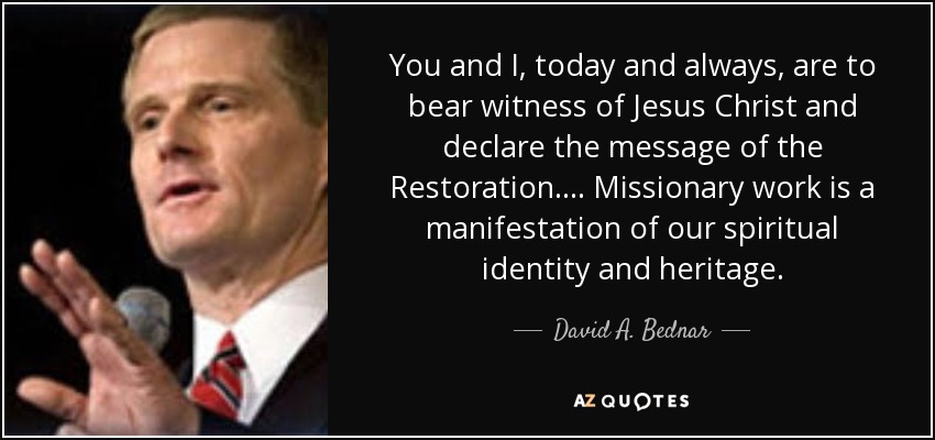 Tú y yo, hoy y siempre, debemos dar testimonio de Jesucristo y declarar el mensaje de la Restauración. ... La obra misionera es una manifestación de nuestra identidad y herencia espirituales. - David A. Bednar