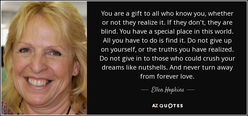 You are a gift to all who know you, whether or not they realize it. If they don't, they are blind. You have a special place in this world. All you have to do is find it. Do not give up on yourself, or the truths you have realized. Do not give in to those who could crush your dreams like nutshells. And never turn away from forever love. - Ellen Hopkins