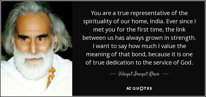 You are a true representative of the spirituality of our home, India. Ever since I met you for the first time, the link between us has always grown in strength. I want to say how much I value the meaning of that bond, because it is one of true dedication to the service of God. - Vilayat Inayat Khan