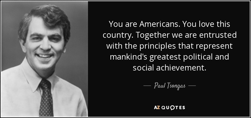 You are Americans. You love this country. Together we are entrusted with the principles that represent mankind's greatest political and social achievement. - Paul Tsongas