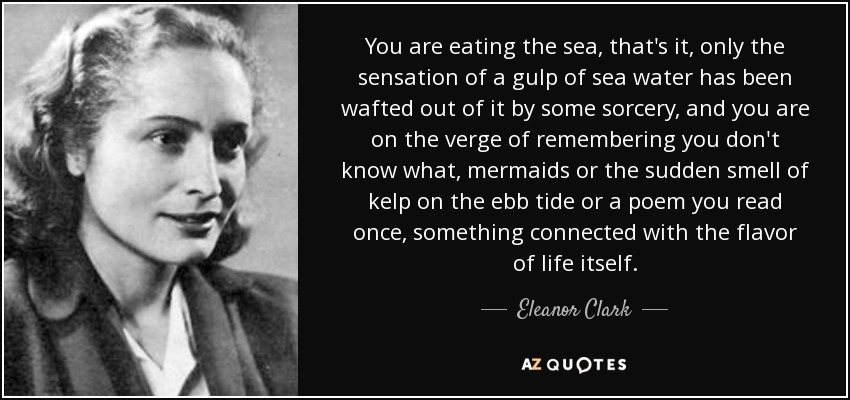 You are eating the sea, that's it, only the sensation of a gulp of sea water has been wafted out of it by some sorcery, and you are on the verge of remembering you don't know what, mermaids or the sudden smell of kelp on the ebb tide or a poem you read once, something connected with the flavor of life itself. - Eleanor Clark