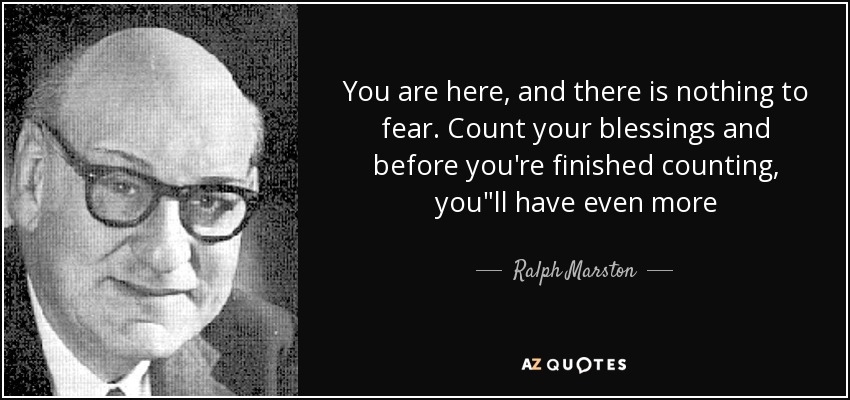 You are here, and there is nothing to fear. Count your blessings and before you're finished counting, you