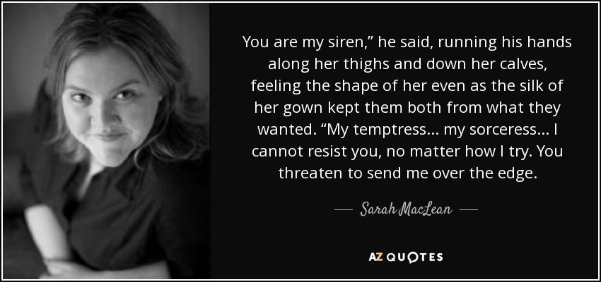 You are my siren,” he said, running his hands along her thighs and down her calves, feeling the shape of her even as the silk of her gown kept them both from what they wanted. “My temptress . . . my sorceress . . . I cannot resist you, no matter how I try. You threaten to send me over the edge. - Sarah MacLean