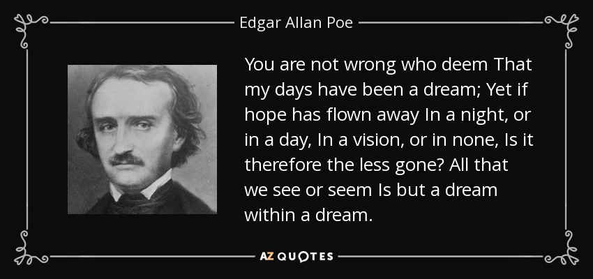 You are not wrong who deem That my days have been a dream; Yet if hope has flown away In a night, or in a day, In a vision, or in none, Is it therefore the less gone? All that we see or seem Is but a dream within a dream. - Edgar Allan Poe
