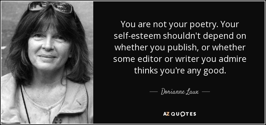 You are not your poetry. Your self-esteem shouldn't depend on whether you publish, or whether some editor or writer you admire thinks you're any good. - Dorianne Laux