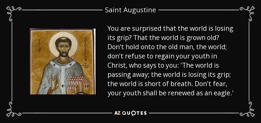 You are surprised that the world is losing its grip? That the world is grown old? Don't hold onto the old man, the world; don't refuse to regain your youth in Christ, who says to you: 'The world is passing away; the world is losing its grip; the world is short of breath. Don't fear, your youth shall be renewed as an eagle.' - Saint Augustine