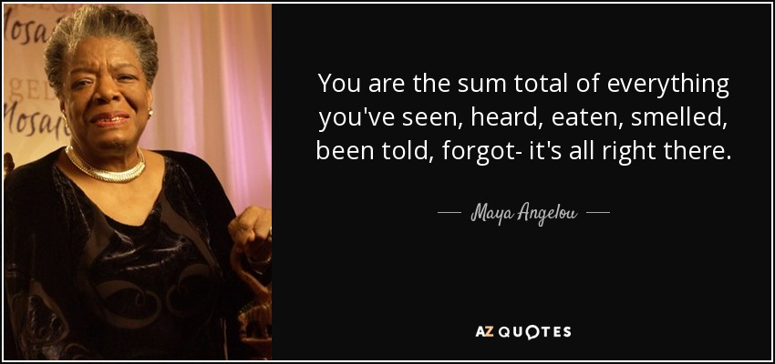 You are the sum total of everything you've seen, heard, eaten, smelled, been told, forgot- it's all right there. - Maya Angelou