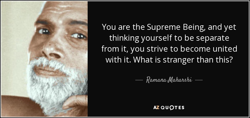 You are the Supreme Being, and yet thinking yourself to be separate from it, you strive to become united with it. What is stranger than this? - Ramana Maharshi