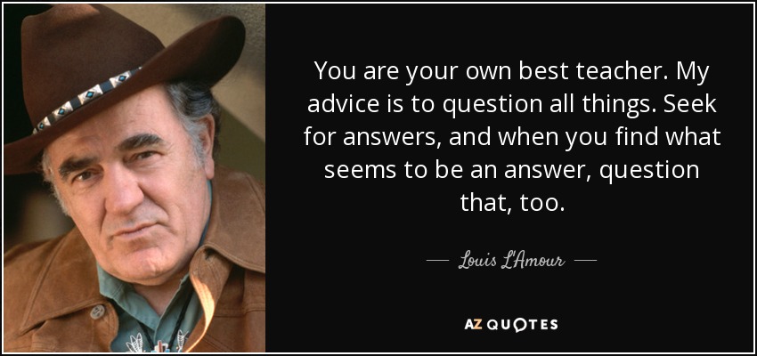 You are your own best teacher. My advice is to question all things. Seek for answers, and when you find what seems to be an answer, question that, too. - Louis L'Amour