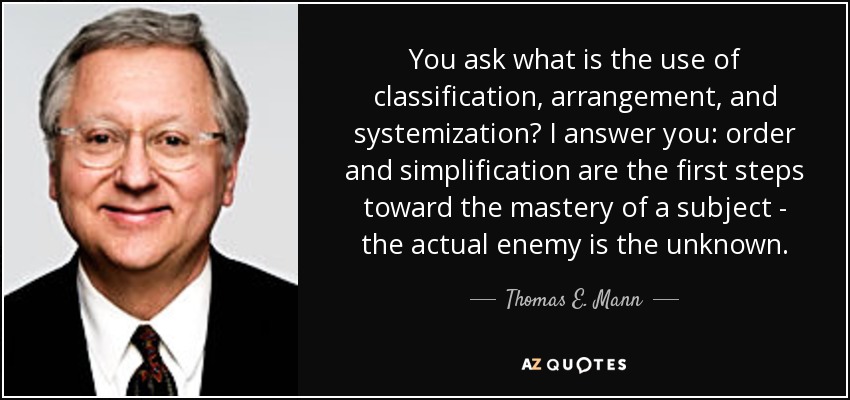 You ask what is the use of classification, arrangement, and systemization? I answer you: order and simplification are the first steps toward the mastery of a subject - the actual enemy is the unknown. - Thomas E. Mann