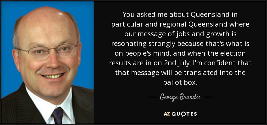 You asked me about Queensland in particular and regional Queensland where our message of jobs and growth is resonating strongly because that's what is on people's mind, and when the election results are in on 2nd July, I'm confident that that message will be translated into the ballot box. - George Brandis