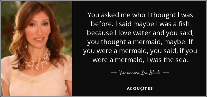 You asked me who I thought I was before. I said maybe I was a fish because I love water and you said, you thought a mermaid, maybe. If you were a mermaid, you said, if you were a mermaid, I was the sea. - Francesca Lia Block