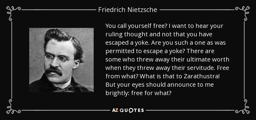 You call yourself free? I want to hear your ruling thought and not that you have escaped a yoke. Are you such a one as was permitted to escape a yoke? There are some who threw away their ultimate worth when they threw away their servitude. Free from what? What is that to Zarathustra! But your eyes should announce to me brightly: free for what? - Friedrich Nietzsche