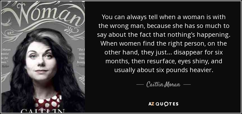 Siempre se sabe cuando una mujer está con el hombre equivocado, porque tiene mucho que decir sobre el hecho de que no pasa nada. En cambio, cuando una mujer encuentra a la persona adecuada, simplemente... desaparece durante seis meses y luego reaparece, con los ojos brillantes y, por lo general, unos dos kilos más pesada. - Caitlin Moran