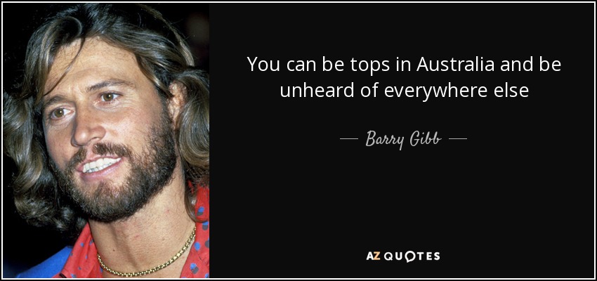 You can be tops in Australia and be unheard of everywhere else - Barry Gibb