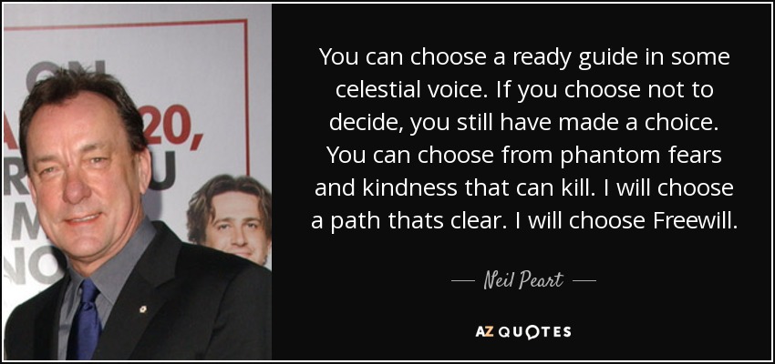 You can choose a ready guide in some celestial voice. If you choose not to decide, you still have made a choice. You can choose from phantom fears and kindness that can kill. I will choose a path thats clear. I will choose Freewill. - Neil Peart