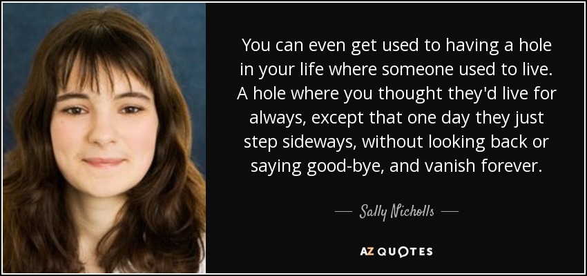 You can even get used to having a hole in your life where someone used to live. A hole where you thought they'd live for always, except that one day they just step sideways, without looking back or saying good-bye, and vanish forever. - Sally Nicholls