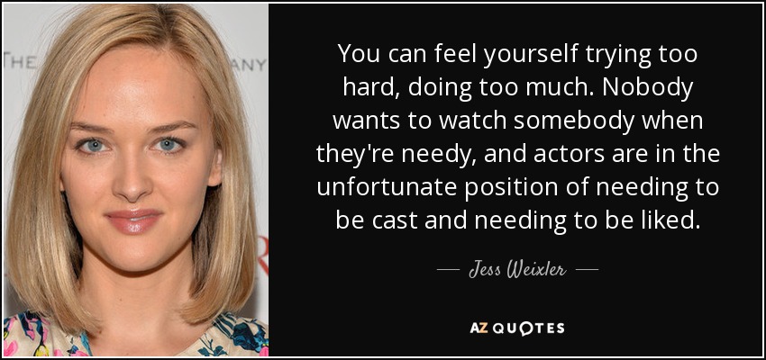 You can feel yourself trying too hard, doing too much. Nobody wants to watch somebody when they're needy, and actors are in the unfortunate position of needing to be cast and needing to be liked. - Jess Weixler