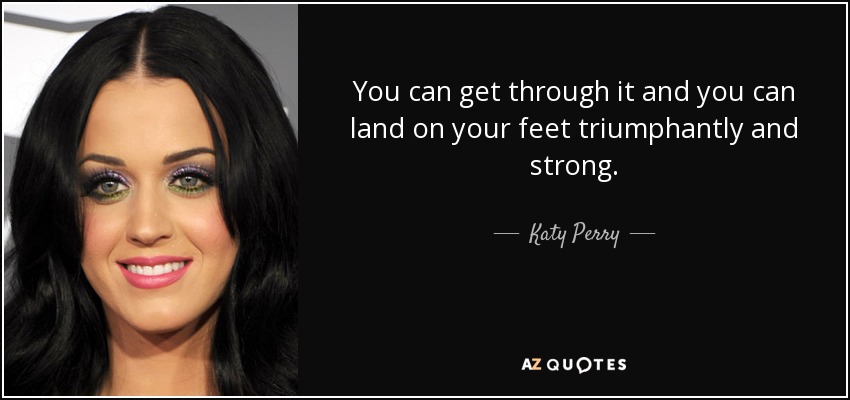 You can get through it and you can land on your feet triumphantly and strong. - Katy Perry