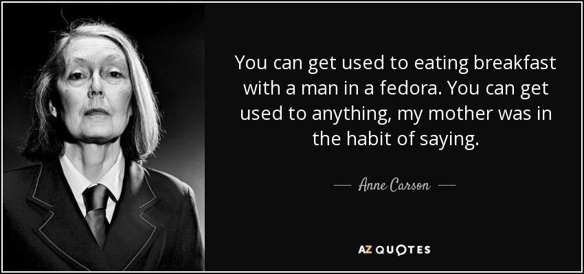 You can get used to eating breakfast with a man in a fedora. You can get used to anything, my mother was in the habit of saying. - Anne Carson