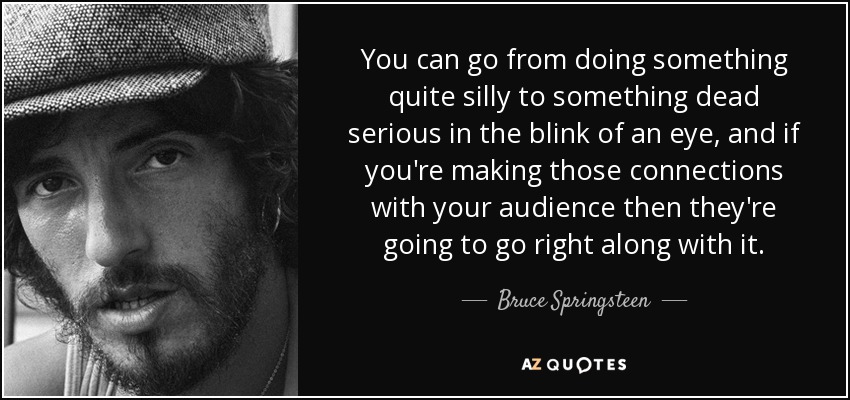 You can go from doing something quite silly to something dead serious in the blink of an eye, and if you're making those connections with your audience then they're going to go right along with it. - Bruce Springsteen