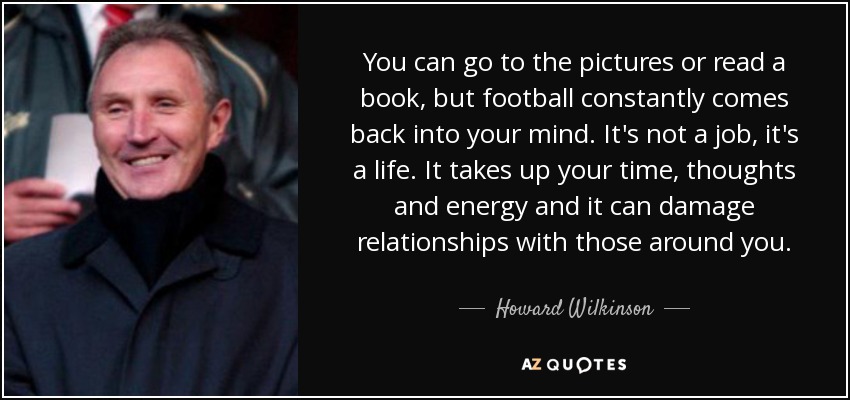 You can go to the pictures or read a book, but football constantly comes back into your mind. It's not a job, it's a life. It takes up your time, thoughts and energy and it can damage relationships with those around you. - Howard Wilkinson