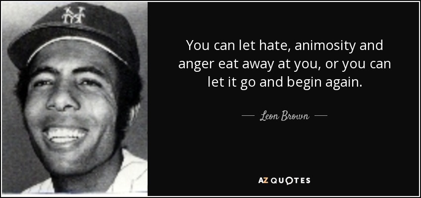 You can let hate, animosity and anger eat away at you, or you can let it go and begin again. - Leon Brown