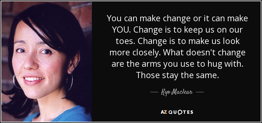 You can make change or it can make YOU. Change is to keep us on our toes. Change is to make us look more closely. What doesn't change are the arms you use to hug with. Those stay the same. - Kyo Maclear