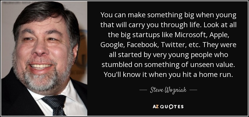 You can make something big when young that will carry you through life. Look at all the big startups like Microsoft, Apple, Google, Facebook, Twitter, etc. They were all started by very young people who stumbled on something of unseen value. You'll know it when you hit a home run. - Steve Wozniak