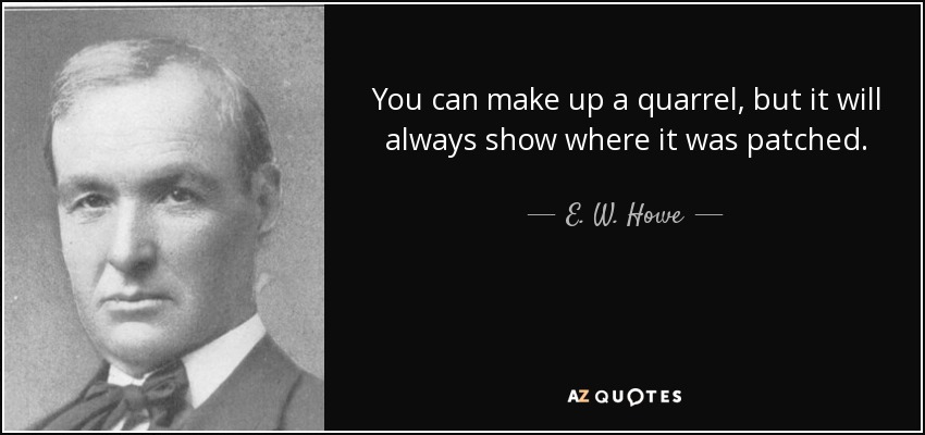 You can make up a quarrel, but it will always show where it was patched. - E. W. Howe
