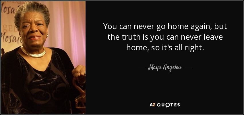 You can never go home again, but the truth is you can never leave home, so it's all right. - Maya Angelou