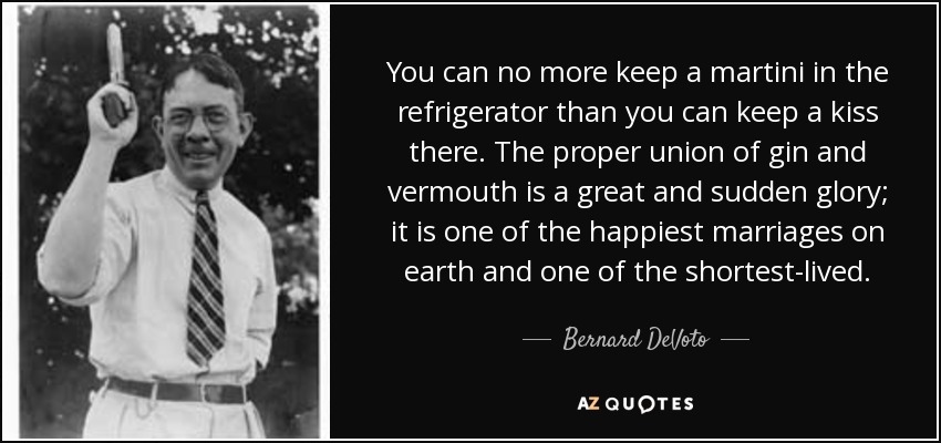 You can no more keep a martini in the refrigerator than you can keep a kiss there. The proper union of gin and vermouth is a great and sudden glory; it is one of the happiest marriages on earth and one of the shortest-lived. - Bernard DeVoto