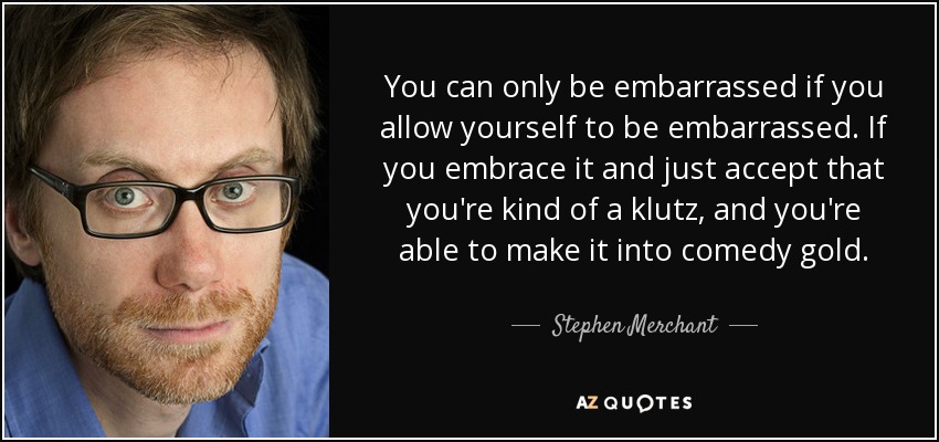 Sólo puedes avergonzarte si te dejas avergonzar. Si lo asumes y aceptas que eres una especie de torpe, puedes convertirlo en oro de la comedia". - Stephen Merchant