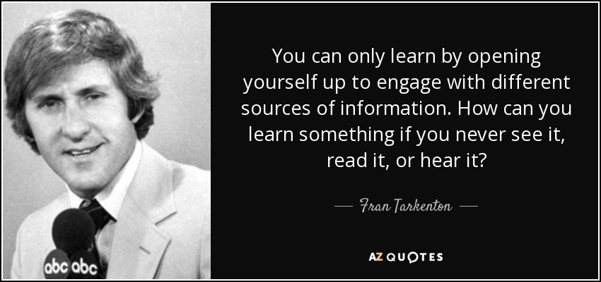 You can only learn by opening yourself up to engage with different sources of information. How can you learn something if you never see it, read it, or hear it? - Fran Tarkenton