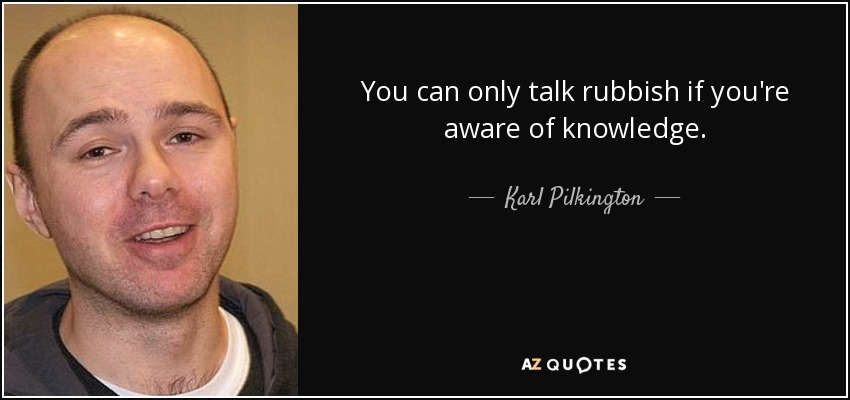 You can only talk rubbish if you're aware of knowledge. - Karl Pilkington