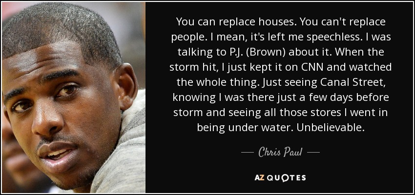 You can replace houses. You can't replace people. I mean, it's left me speechless. I was talking to P.J. (Brown) about it. When the storm hit, I just kept it on CNN and watched the whole thing. Just seeing Canal Street, knowing I was there just a few days before storm and seeing all those stores I went in being under water. Unbelievable. - Chris Paul