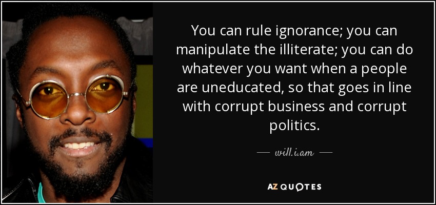 You can rule ignorance; you can manipulate the illiterate; you can do whatever you want when a people are uneducated, so that goes in line with corrupt business and corrupt politics. - will.i.am