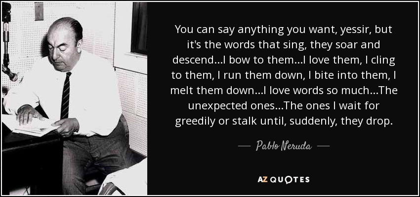 You can say anything you want, yessir, but it's the words that sing, they soar and descend...I bow to them...I love them, I cling to them, I run them down, I bite into them, I melt them down...I love words so much...The unexpected ones...The ones I wait for greedily or stalk until, suddenly, they drop. - Pablo Neruda