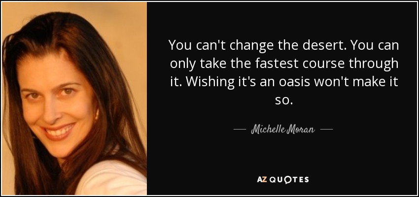 You can't change the desert. You can only take the fastest course through it. Wishing it's an oasis won't make it so. - Michelle Moran