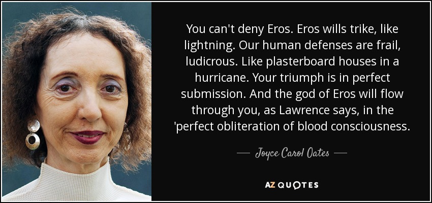 You can't deny Eros. Eros wills trike, like lightning. Our human defenses are frail, ludicrous. Like plasterboard houses in a hurricane. Your triumph is in perfect submission. And the god of Eros will flow through you, as Lawrence says, in the 'perfect obliteration of blood consciousness. - Joyce Carol Oates