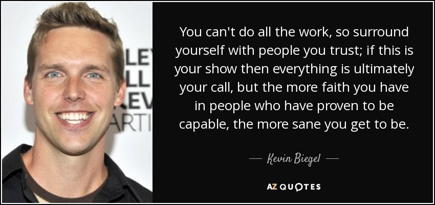 You can't do all the work, so surround yourself with people you trust; if this is your show then everything is ultimately your call, but the more faith you have in people who have proven to be capable, the more sane you get to be. - Kevin Biegel
