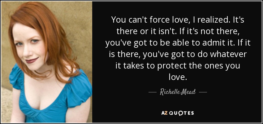 You can't force love, I realized. It's there or it isn't. If it's not there, you've got to be able to admit it. If it is there, you've got to do whatever it takes to protect the ones you love. - Richelle Mead