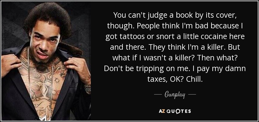 You can't judge a book by its cover, though. People think I'm bad because I got tattoos or snort a little cocaine here and there. They think I'm a killer. But what if I wasn't a killer? Then what? Don't be tripping on me. I pay my damn taxes, OK? Chill. - Gunplay