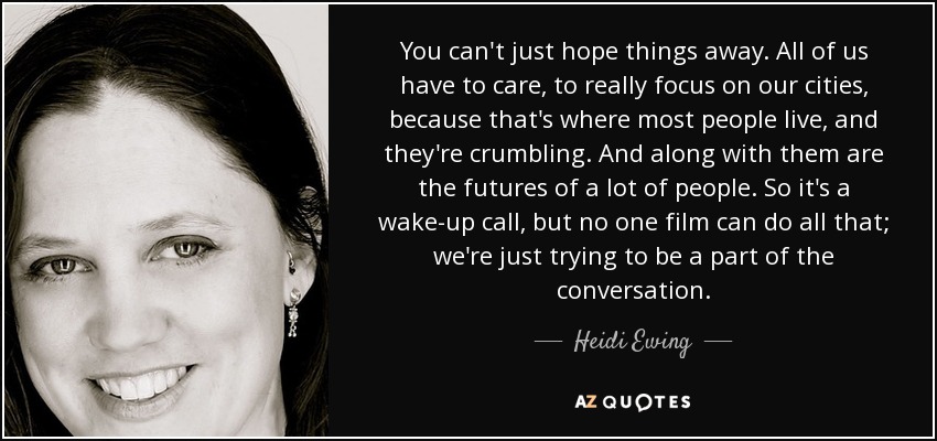 You can't just hope things away. All of us have to care, to really focus on our cities, because that's where most people live, and they're crumbling. And along with them are the futures of a lot of people. So it's a wake-up call, but no one film can do all that; we're just trying to be a part of the conversation. - Heidi Ewing