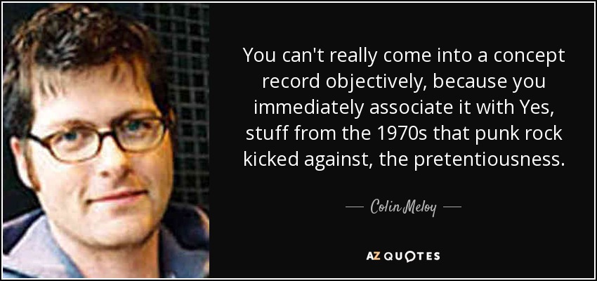 You can't really come into a concept record objectively, because you immediately associate it with Yes, stuff from the 1970s that punk rock kicked against, the pretentiousness. - Colin Meloy